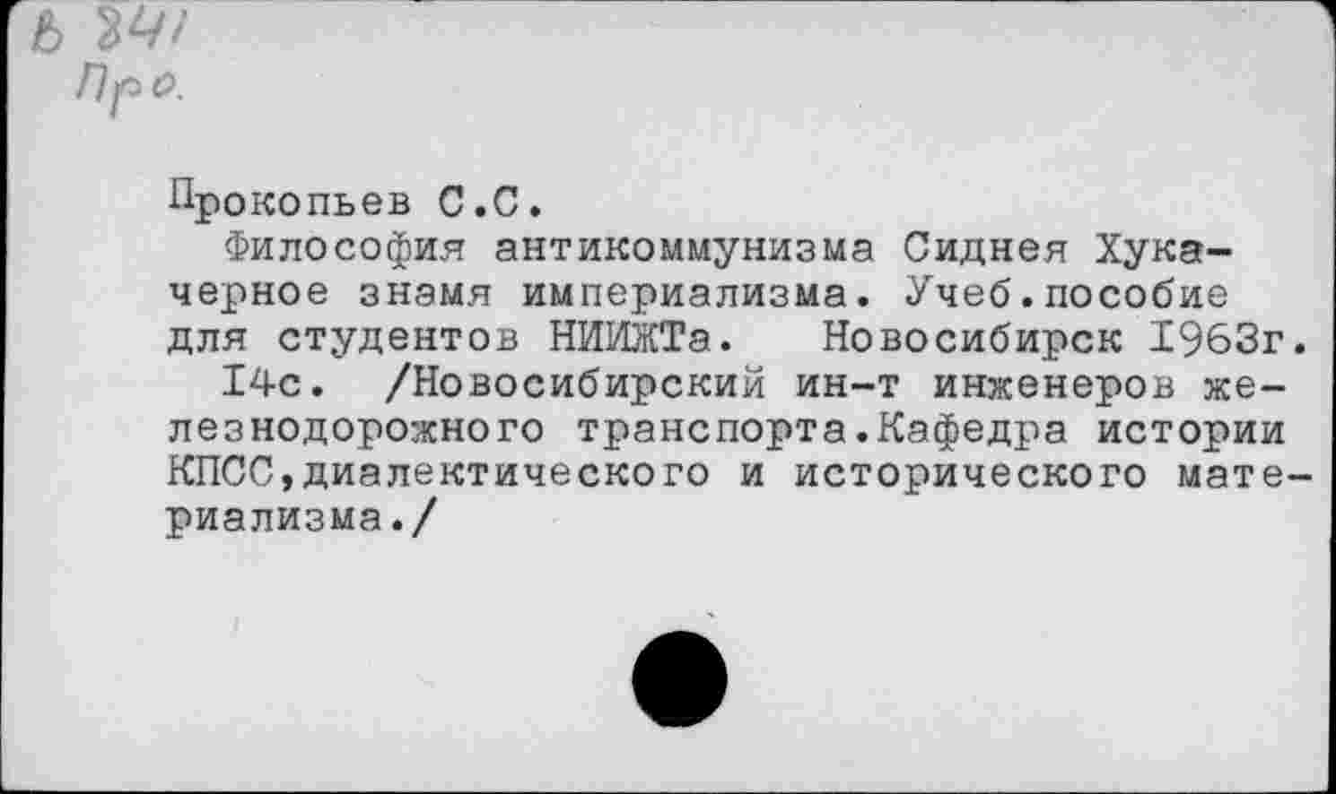 ﻿6 34/
Пр о.
Прокопьев С.С.
Философия антикоммунизма Сиднея Хука-черное знамя империализма. Учеб.пособие для студентов НИИЖТа. Новосибирск 1963г.
14с. /Новосибирский ин-т инженеров железнодорожного транспорта.Кафедра истории КПСС,диалектического и исторического материализма./